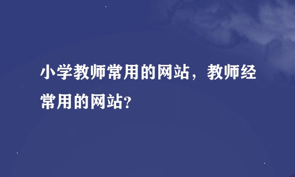 小学教师常用的网站，教师经常用的网站？