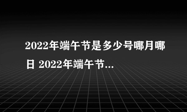 2022年端午节是多少号哪月哪日 2022年端午节在哪一天