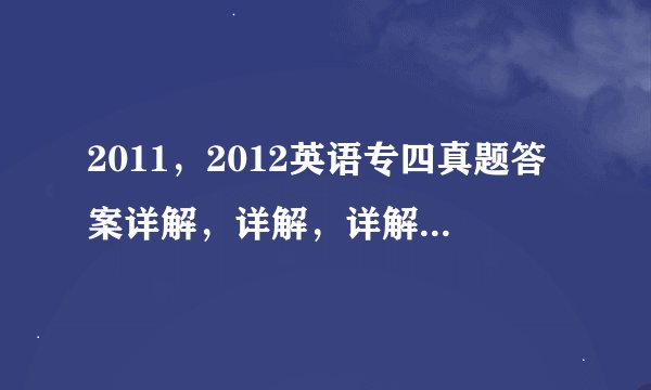 2011，2012英语专四真题答案详解，详解，详解。 急啊