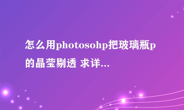 怎么用photosohp把玻璃瓶p的晶莹剔透 求详细步骤 最好有视频或者图文