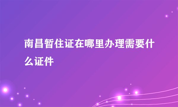 南昌暂住证在哪里办理需要什么证件