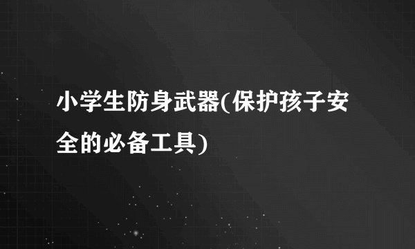 小学生防身武器(保护孩子安全的必备工具)