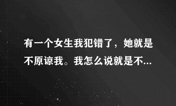 有一个女生我犯错了，她就是不原谅我。我怎么说就是不原谅，然后我就不搭理她了，她还生气，问我为什么不
