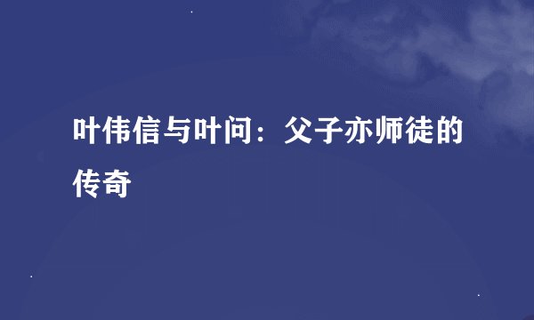 叶伟信与叶问：父子亦师徒的传奇