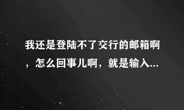 我还是登陆不了交行的邮箱啊，怎么回事儿啊，就是输入完用户名和密码之后返回的还是这个界面。