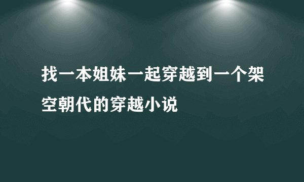 找一本姐妹一起穿越到一个架空朝代的穿越小说