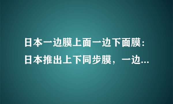 日本一边膜上面一边下面膜：日本推出上下同步膜，一边膜上一边膜下完美契合