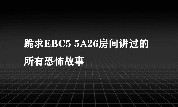 跪求EBC5 5A26房间讲过的所有恐怖故事