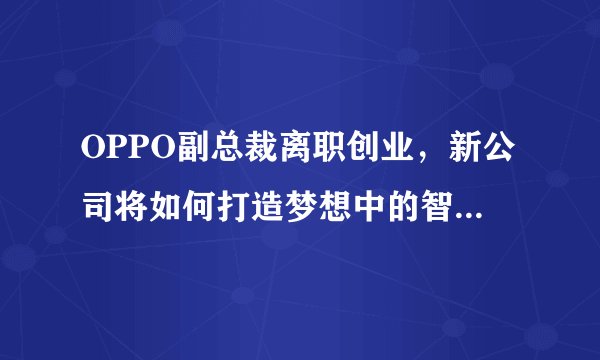 OPPO副总裁离职创业，新公司将如何打造梦想中的智能手机？