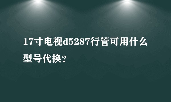 17寸电视d5287行管可用什么型号代换？