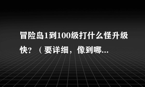 冒险岛1到100级打什么怪升级快？（要详细，像到哪里打什么怪）