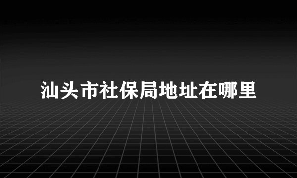 汕头市社保局地址在哪里
