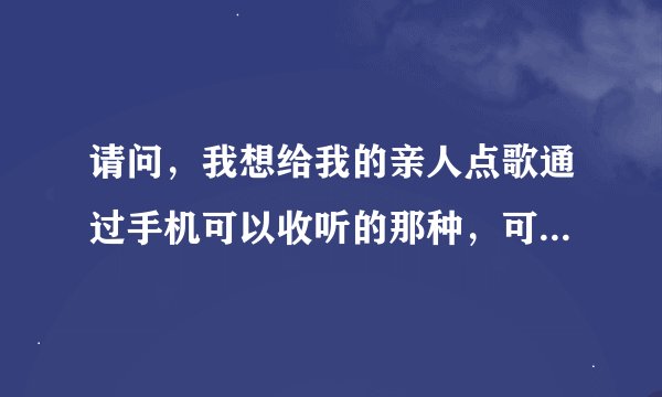 请问，我想给我的亲人点歌通过手机可以收听的那种，可以打那个电话呢？最好是不收费的.是北京的。