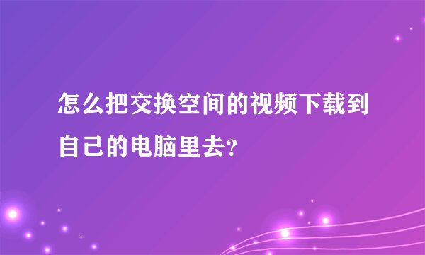怎么把交换空间的视频下载到自己的电脑里去？