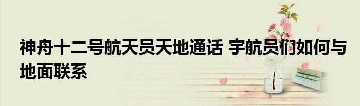 神舟十二号航天员天地通话宇航员们如何与地面联系