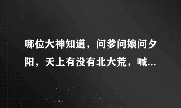 哪位大神知道，问爹问娘问夕阳，天上有没有北大荒，喊儿喊孙喊月亮，天上有没有北大荒，的歌名叫什么名字