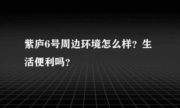 紫庐6号周边环境怎么样？生活便利吗？