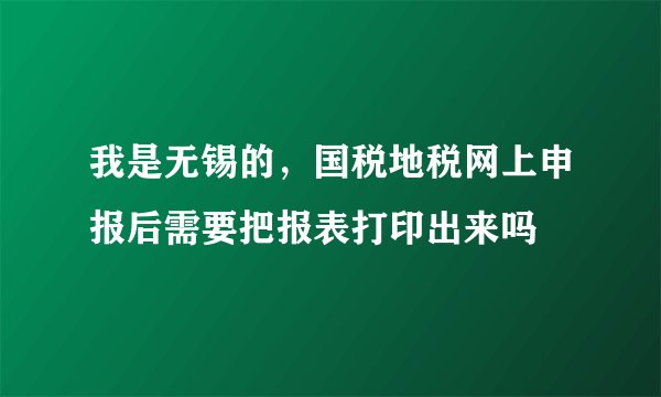 我是无锡的，国税地税网上申报后需要把报表打印出来吗