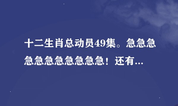 十二生肖总动员49集。急急急急急急急急急急急！还有50集和51及；大结局。急急急急急急急急！要流畅清晰的