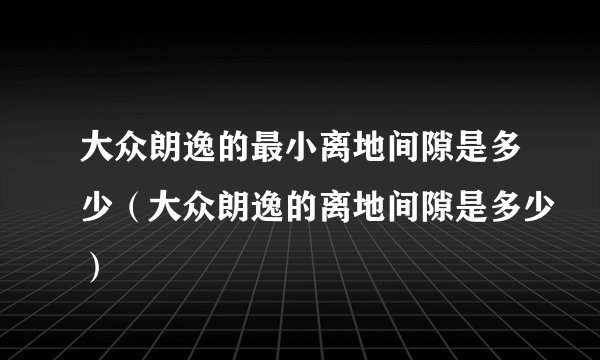大众朗逸的最小离地间隙是多少（大众朗逸的离地间隙是多少）