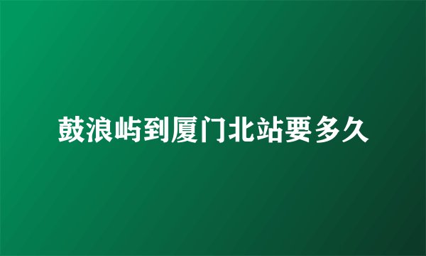 鼓浪屿到厦门北站要多久