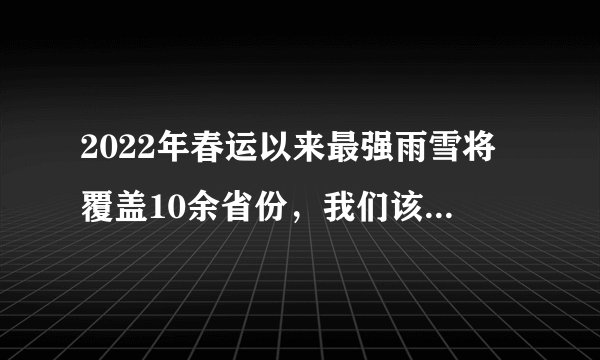 2022年春运以来最强雨雪将覆盖10余省份，我们该如何做好防范工作？