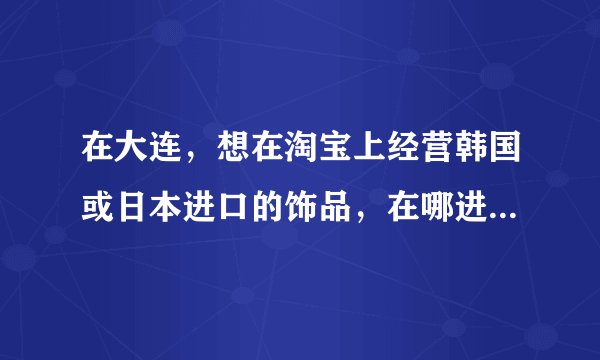 在大连，想在淘宝上经营韩国或日本进口的饰品，在哪进货比较好呢？