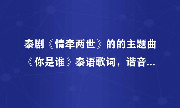 泰剧《情牵两世》的的主题曲《你是谁》泰语歌词，谐音的那种，谢谢了