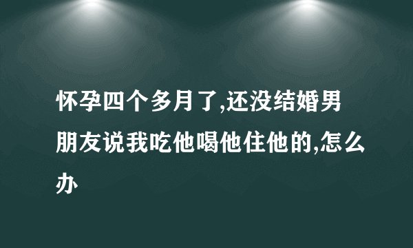 怀孕四个多月了,还没结婚男朋友说我吃他喝他住他的,怎么办