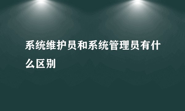 系统维护员和系统管理员有什么区别