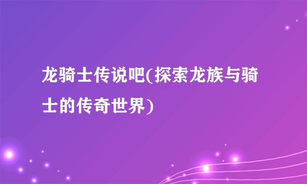 龙骑士传说吧(探索龙族与骑士的传奇世界)