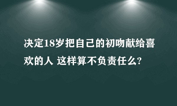 决定18岁把自己的初吻献给喜欢的人 这样算不负责任么?