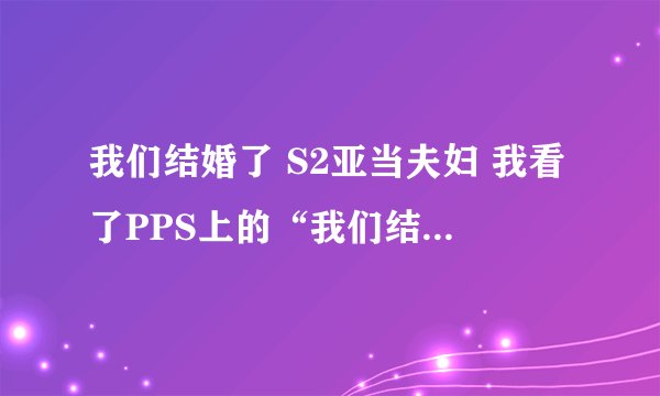 我们结婚了 S2亚当夫妇 我看了PPS上的“我们结婚了”亚当夫妇的最后一集，是编号110115.