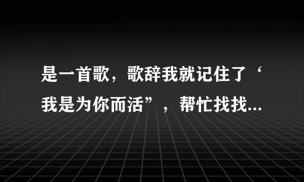 是一首歌，歌辞我就记住了‘我是为你而活”，帮忙找找看吧！是个女唱的！