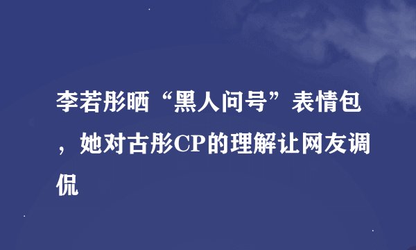 李若彤晒“黑人问号”表情包，她对古彤CP的理解让网友调侃