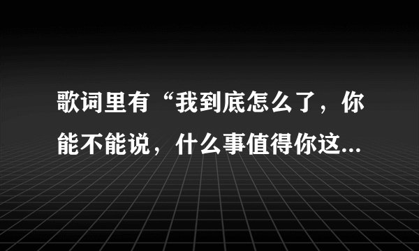 歌词里有“我到底怎么了，你能不能说，什么事值得你这样去做，彼此伤害过还是没有爱过。。。”的是什么歌