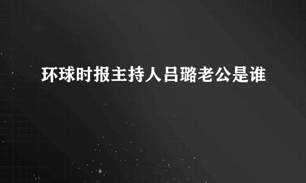 环球时报主持人吕璐老公是谁