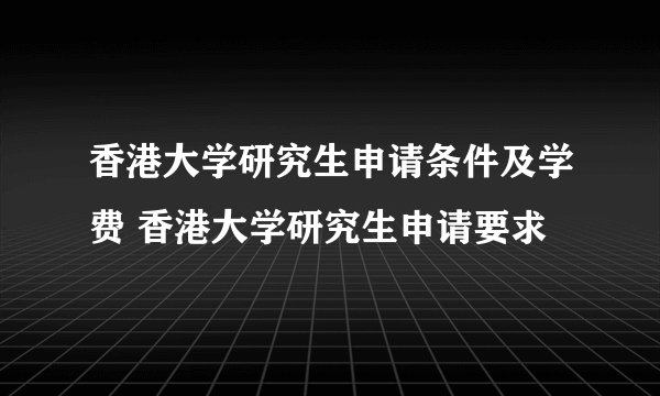 香港大学研究生申请条件及学费 香港大学研究生申请要求