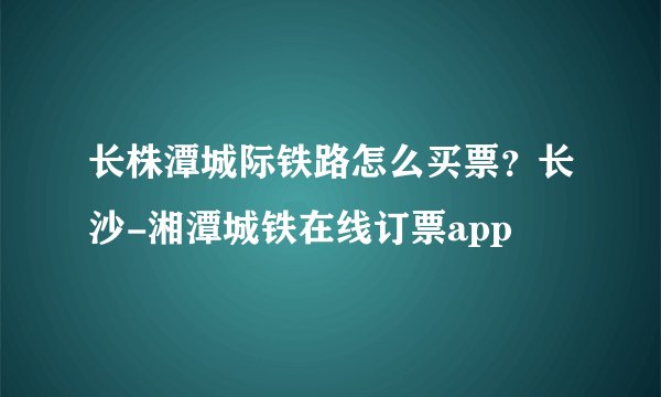 长株潭城际铁路怎么买票？长沙-湘潭城铁在线订票app