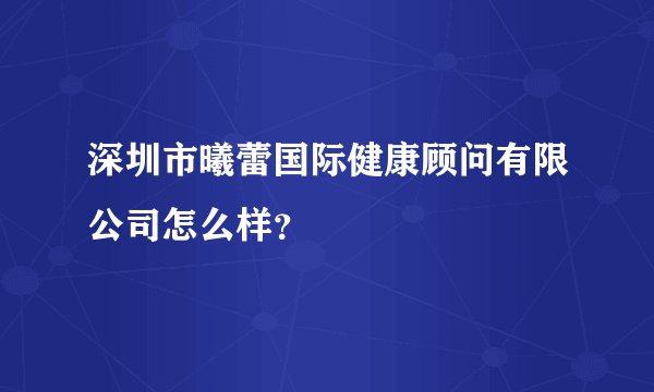深圳市曦蕾国际健康顾问有限公司怎么样？