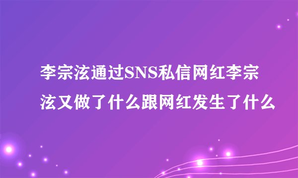 李宗泫通过SNS私信网红李宗泫又做了什么跟网红发生了什么