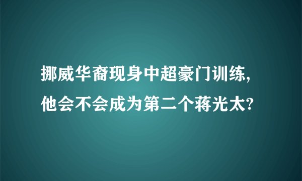挪威华裔现身中超豪门训练,他会不会成为第二个蒋光太?