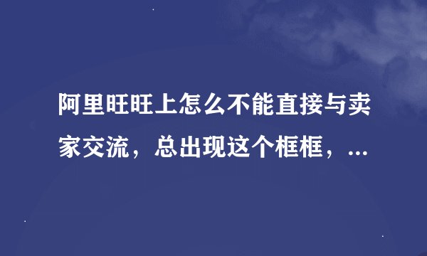 阿里旺旺上怎么不能直接与卖家交流，总出现这个框框，怎么办？旺旺已经登了，还出现这个