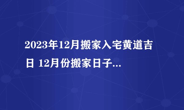 2023年12月搬家入宅黄道吉日 12月份搬家日子一览表？