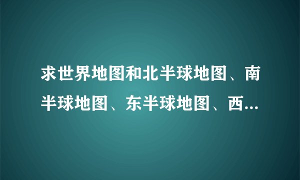 求世界地图和北半球地图、南半球地图、东半球地图、西半球地图