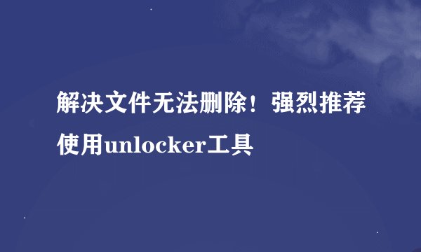 解决文件无法删除！强烈推荐使用unlocker工具