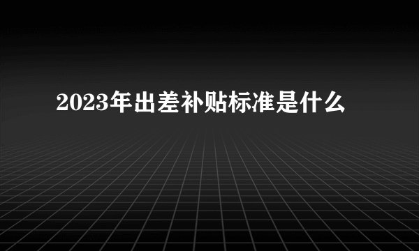 2023年出差补贴标准是什么