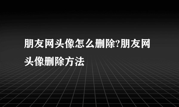 朋友网头像怎么删除?朋友网头像删除方法
