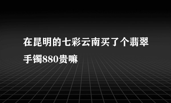 在昆明的七彩云南买了个翡翠手镯880贵嘛