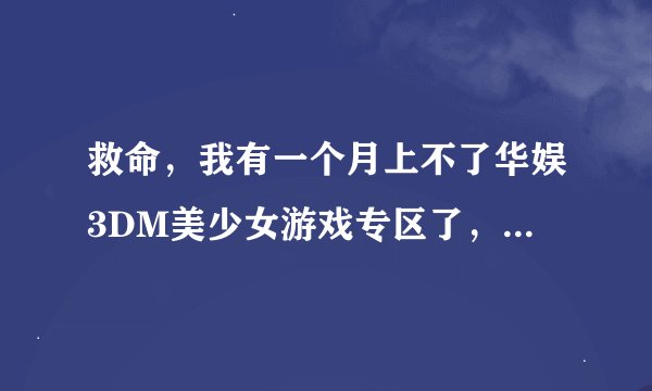 救命，我有一个月上不了华娱3DM美少女游戏专区了，网址换了，还是别的原因，谁来告诉我。